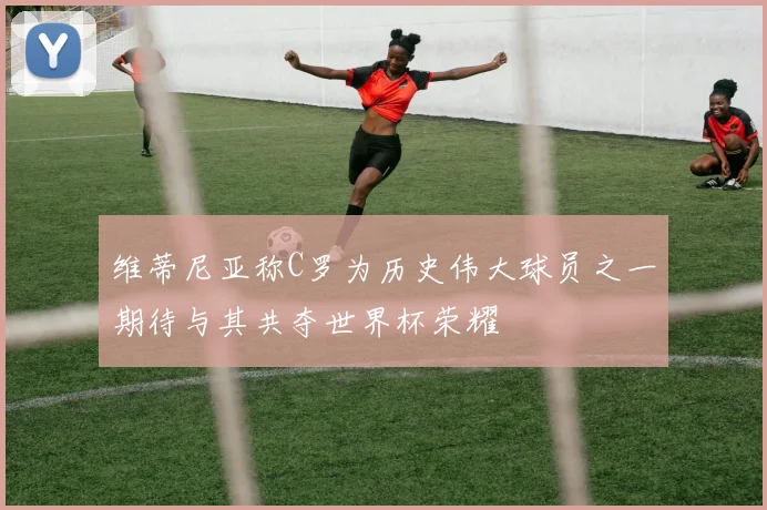 维蒂尼亚称C罗为历史伟大球员之一期待与其共夺世界杯荣耀