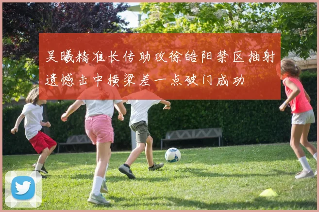 吴曦精准长传助攻徐皓阳禁区抽射遗憾击中横梁差一点破门成功