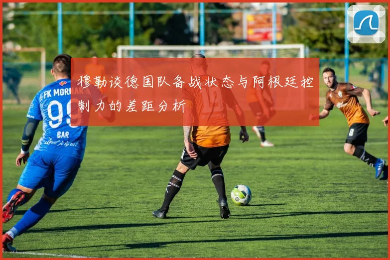穆勒谈德国队备战状态与阿根廷控制力的差距分析