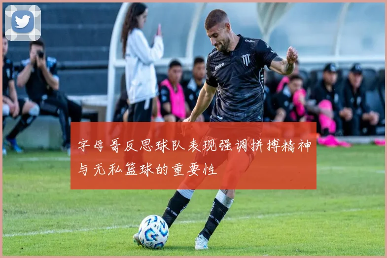 字母哥反思球队表现强调拼搏精神与无私篮球的重要性