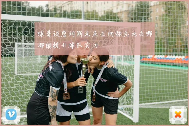 球哥谈詹姆斯未来去向称无论去哪都能提升球队实力