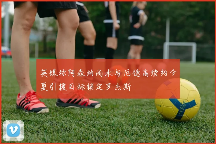 英媒称阿森纳尚未与厄德高续约今夏引援目标锁定罗杰斯