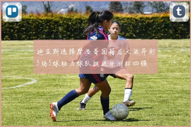 迪亚斯选择摩洛哥国籍后大放异彩5场5球助力球队挺进非洲杯四强