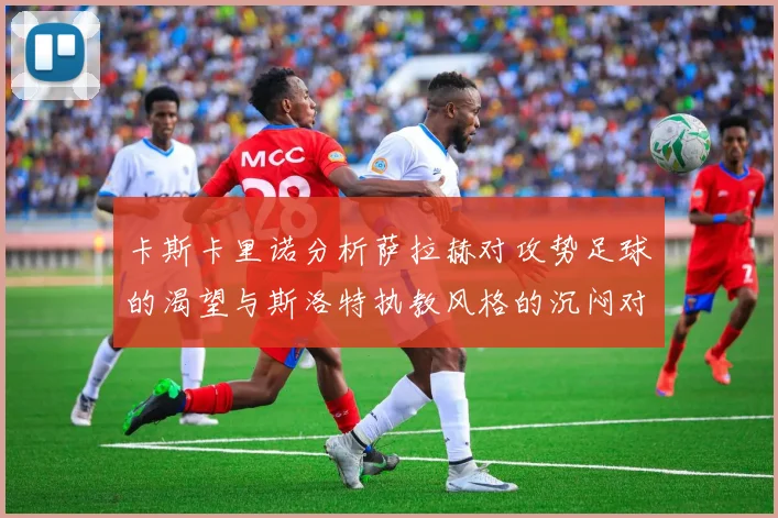 卡斯卡里诺分析萨拉赫对攻势足球的渴望与斯洛特执教风格的沉闷对比