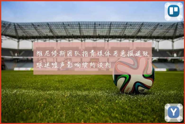维尼修斯团队指责媒体恶意报道致球迷嘘声影响续约谈判