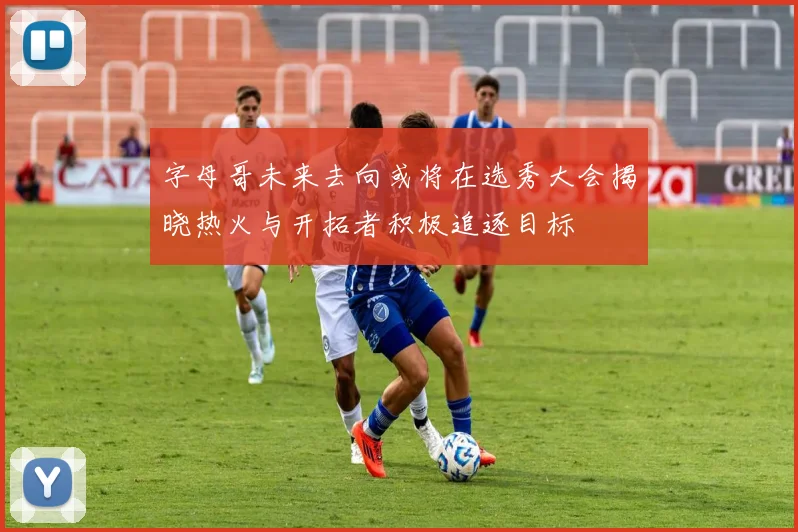 字母哥未来去向或将在选秀大会揭晓热火与开拓者积极追逐目标