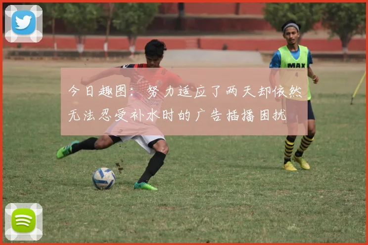今日趣图：努力适应了两天却依然无法忍受补水时的广告插播困扰