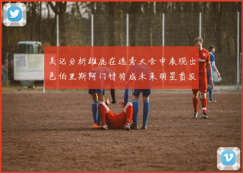 美记分析雄鹿在选秀大会中表现出色伯里斯阿门特将成未来明星首发