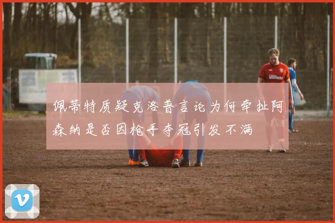 佩蒂特质疑克洛普言论为何牵扯阿森纳是否因枪手夺冠引发不满