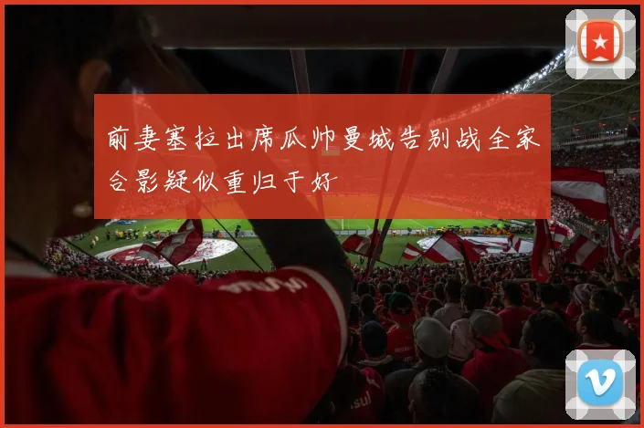 前妻塞拉出席瓜帅曼城告别战全家合影疑似重归于好