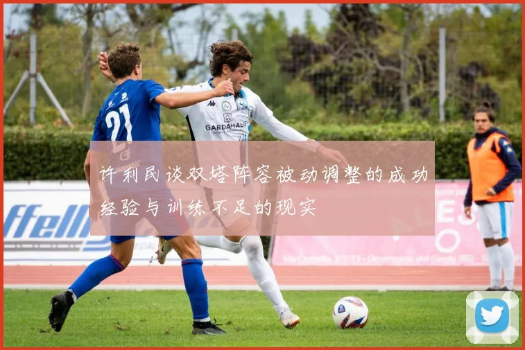 许利民谈双塔阵容被动调整的成功经验与训练不足的现实