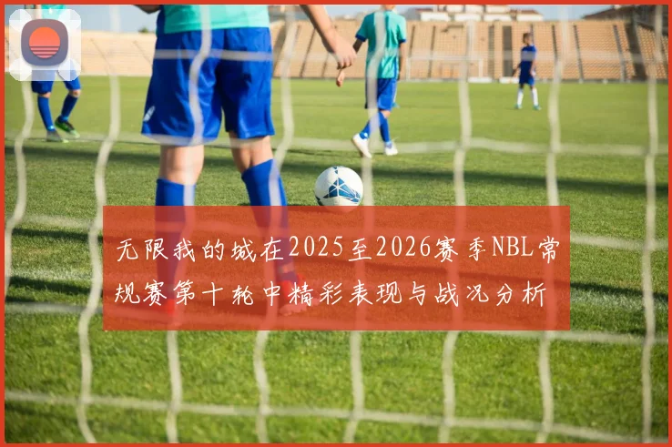 无限我的城在2025至2026赛季NBL常规赛第十轮中精彩表现与战况分析