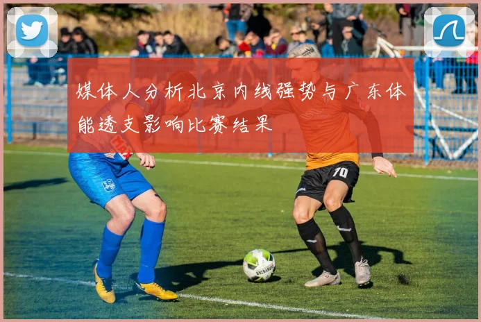 媒体人分析北京内线强势与广东体能透支影响比赛结果
