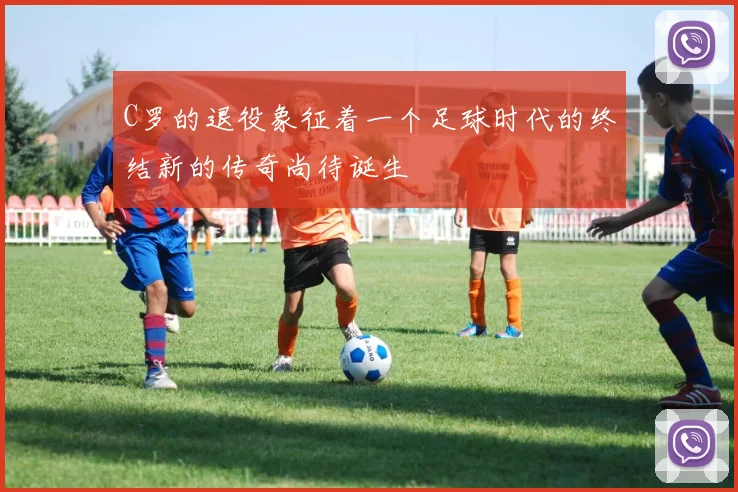 C罗的退役象征着一个足球时代的终结新的传奇尚待诞生