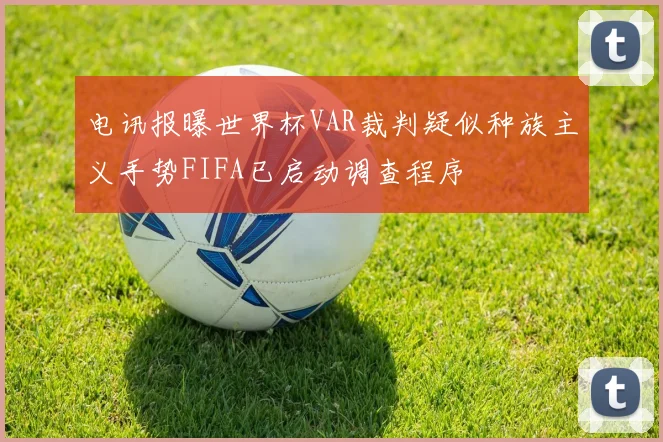 电讯报曝世界杯VAR裁判疑似种族主义手势FIFA已启动调查程序
