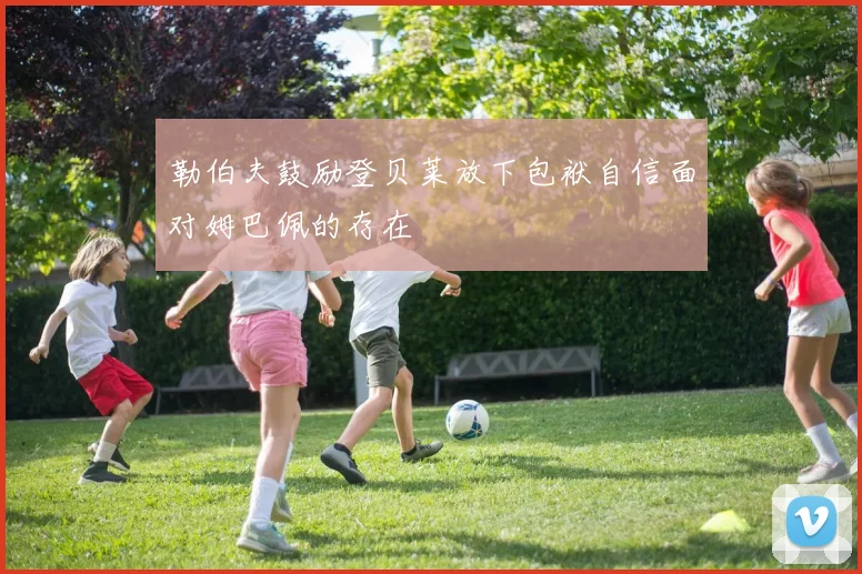 勒伯夫鼓励登贝莱放下包袱自信面对姆巴佩的存在