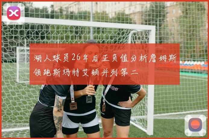湖人球员26年后正负值分析詹姆斯领跑斯玛特艾顿并列第二