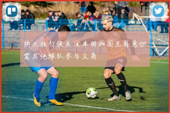 热火独行侠关注库明加国王有意但需其他球队参与交易
