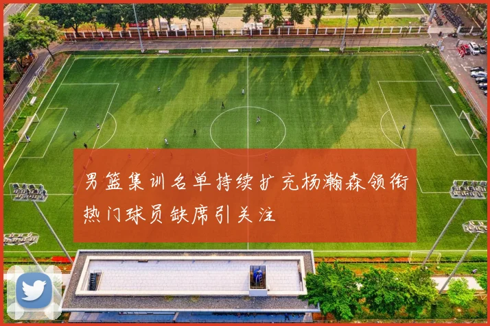男篮集训名单持续扩充杨瀚森领衔热门球员缺席引关注