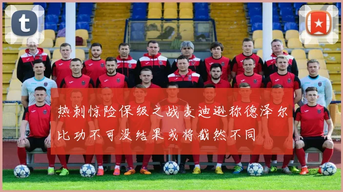 热刺惊险保级之战麦迪逊称德泽尔比功不可没结果或将截然不同