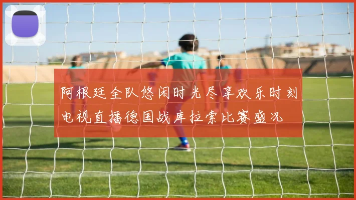 阿根廷全队悠闲时光尽享欢乐时刻电视直播德国战库拉索比赛盛况