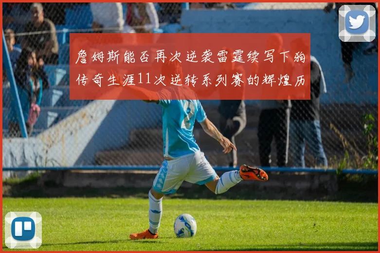詹姆斯能否再次逆袭雷霆续写下狗传奇生涯11次逆转系列赛的辉煌历史