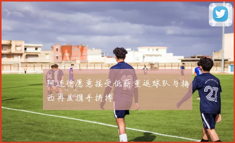 阿连德愿意接受低薪重返球队与梅西再度携手拼搏