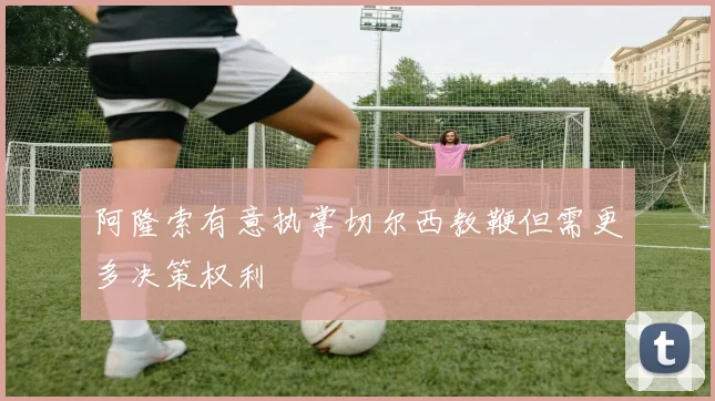 阿隆索有意执掌切尔西教鞭但需更多决策权利